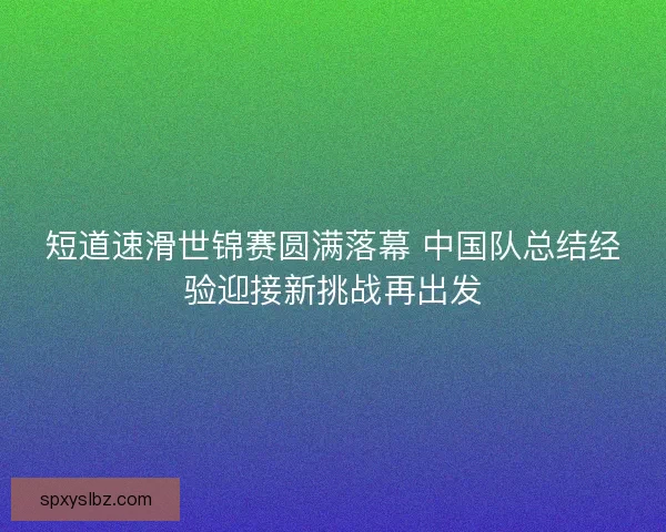 短道速滑世锦赛圆满落幕 中国队总结经验迎接新挑战再出发