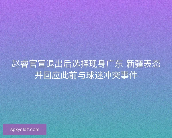 赵睿官宣退出后选择现身广东 新疆表态并回应此前与球迷冲突事件