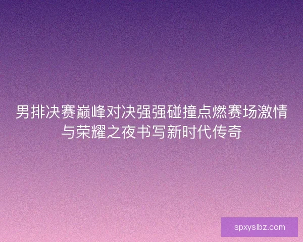 男排决赛巅峰对决强强碰撞点燃赛场激情与荣耀之夜书写新时代传奇